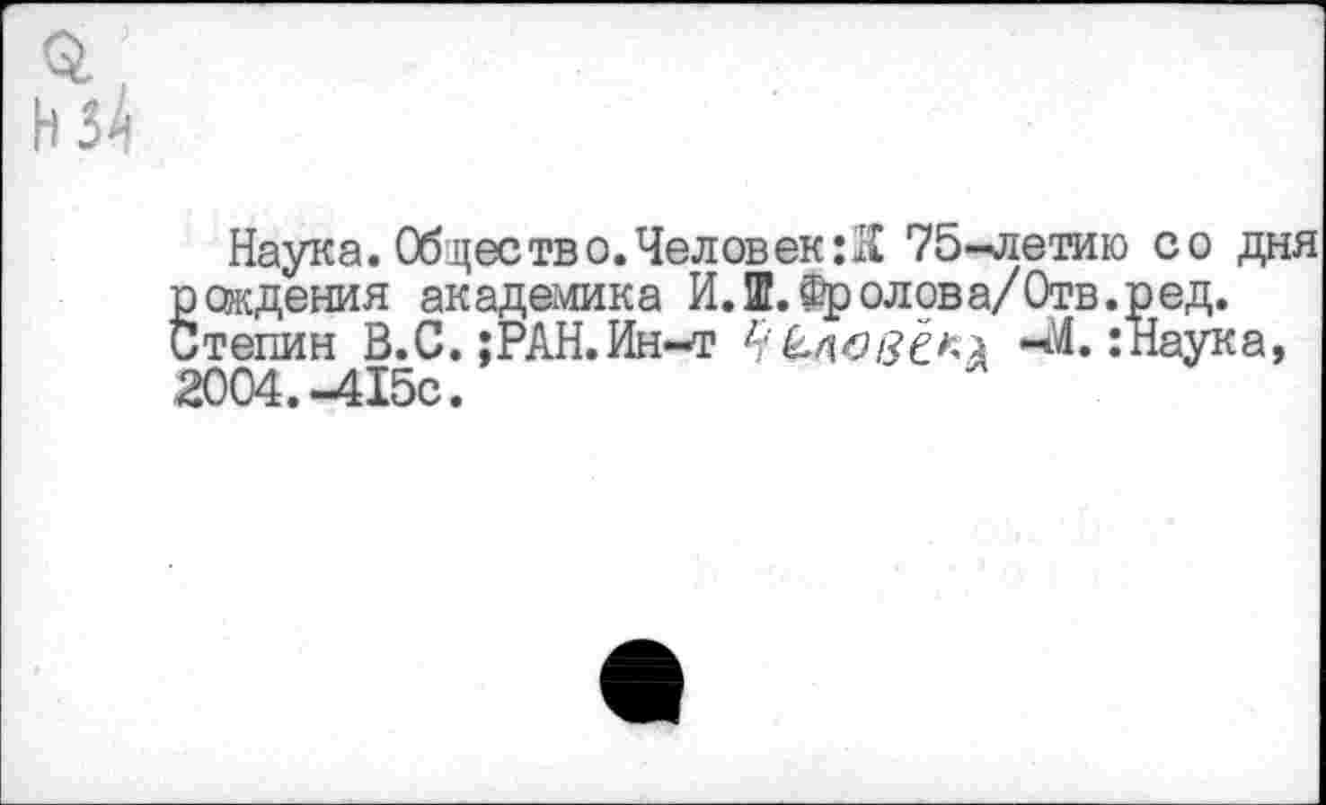 ﻿Наука. Обществ о. Человек :К 75-летию со дня ёождения академика И.Ш.Фролова/Отв.ред.
тепин В.С.;РАН.Ин-т	-М.:Наука,
2004.-415с.